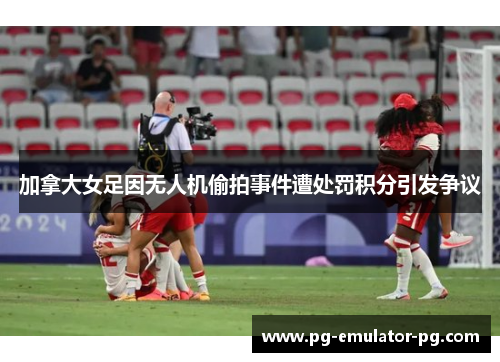 加拿大女足因无人机偷拍事件遭处罚积分引发争议