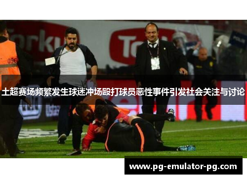 土超赛场频繁发生球迷冲场殴打球员恶性事件引发社会关注与讨论