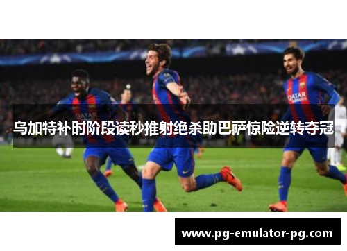 乌加特补时阶段读秒推射绝杀助巴萨惊险逆转夺冠