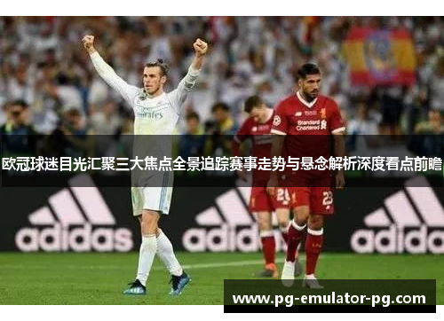 欧冠球迷目光汇聚三大焦点全景追踪赛事走势与悬念解析深度看点前瞻